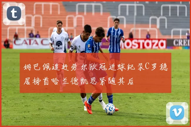姆巴佩追赶劳尔欧冠进球纪录C罗稳居榜首哈兰德凯恩紧随其后
