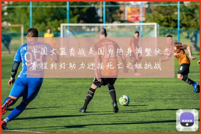 中国女篮首战美国为热身调整状态赛程利好助力迎接死亡之组挑战