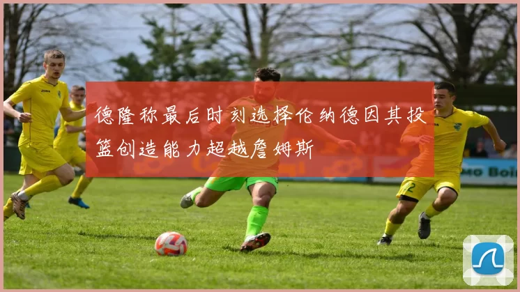 德隆称最后时刻选择伦纳德因其投篮创造能力超越詹姆斯