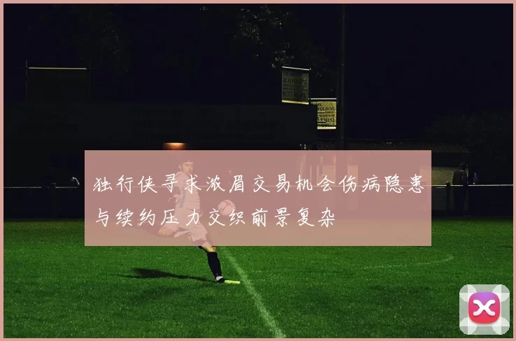 独行侠寻求浓眉交易机会伤病隐患与续约压力交织前景复杂