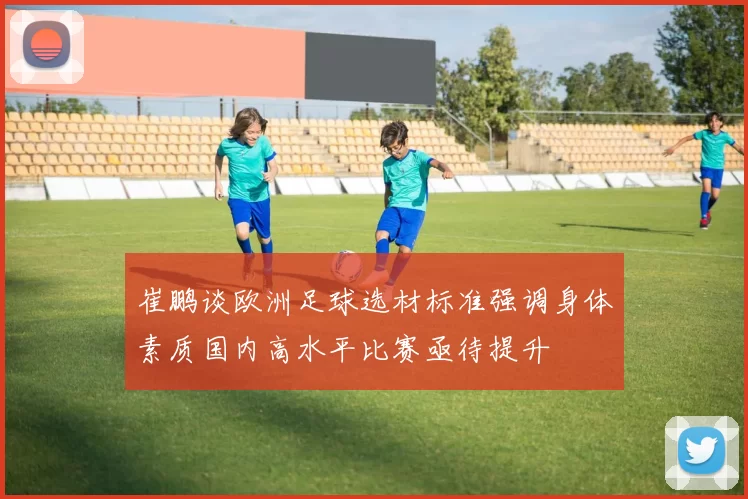 崔鹏谈欧洲足球选材标准强调身体素质国内高水平比赛亟待提升