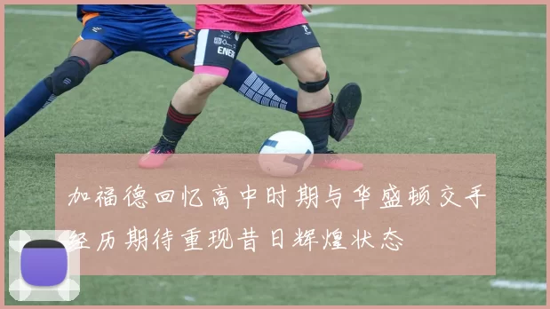 加福德回忆高中时期与华盛顿交手经历期待重现昔日辉煌状态
