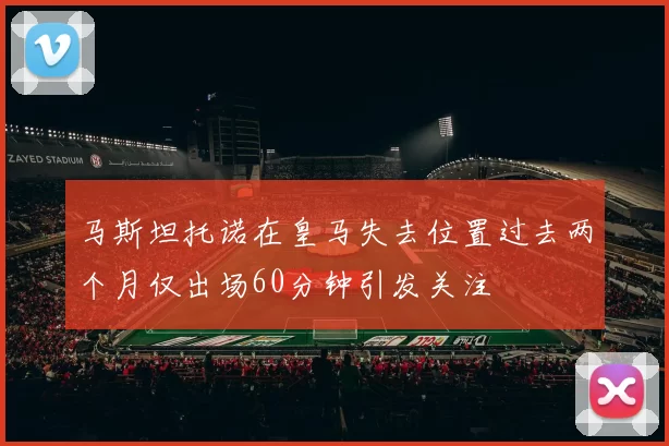 马斯坦托诺在皇马失去位置过去两个月仅出场60分钟引发关注