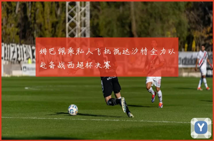 姆巴佩乘私人飞机抵达沙特全力以赴备战西超杯决赛