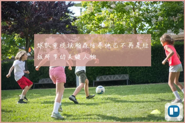 球队重视杨瀚森培养他已不再是短板环节的关键人物