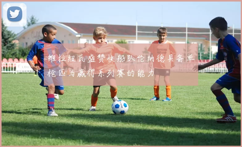 维拉纽瓦盛赞快船队伦纳德具备单枪匹马赢得系列赛的能力