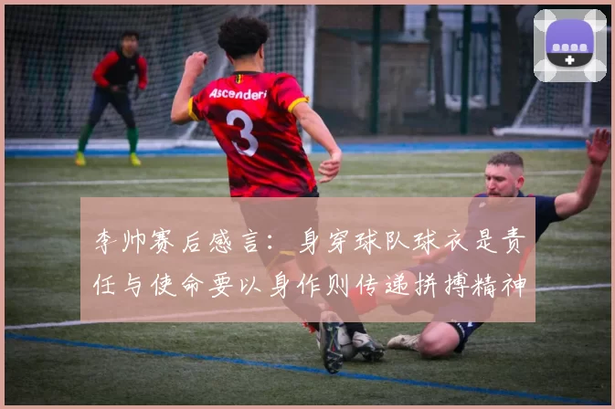 李帅赛后感言：身穿球队球衣是责任与使命要以身作则传递拼搏精神