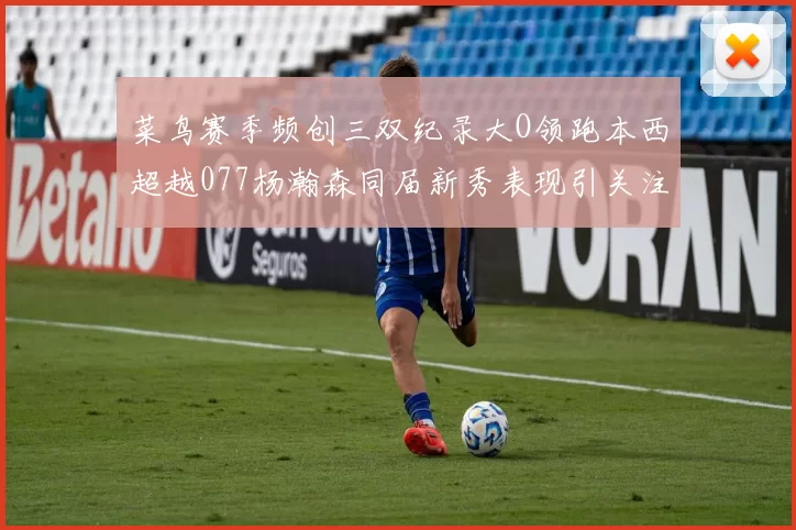 菜鸟赛季频创三双纪录大O领跑本西超越077杨瀚森同届新秀表现引关注
