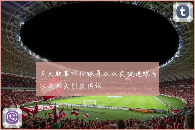 五大联赛四位球员双双突破进球与助攻大关引发热议
