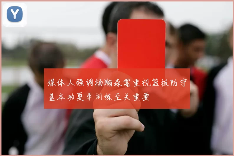 媒体人强调杨瀚森需重视篮板防守基本功夏季训练至关重要