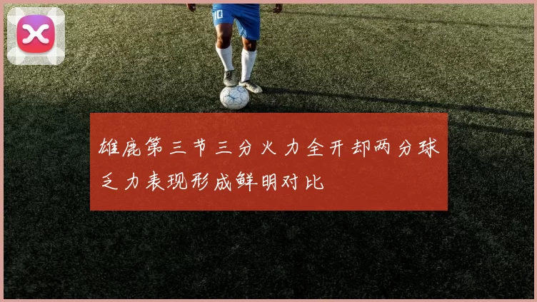 雄鹿第三节三分火力全开却两分球乏力表现形成鲜明对比