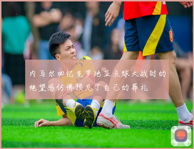 内马尔回忆克罗地亚点球大战时的绝望感仿佛预见了自己的葬礼