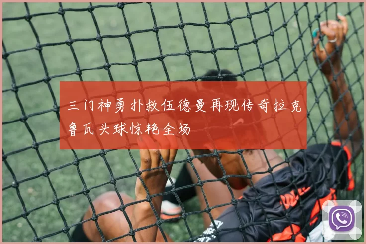 三门神勇扑救伍德曼再现传奇拉克鲁瓦头球惊艳全场