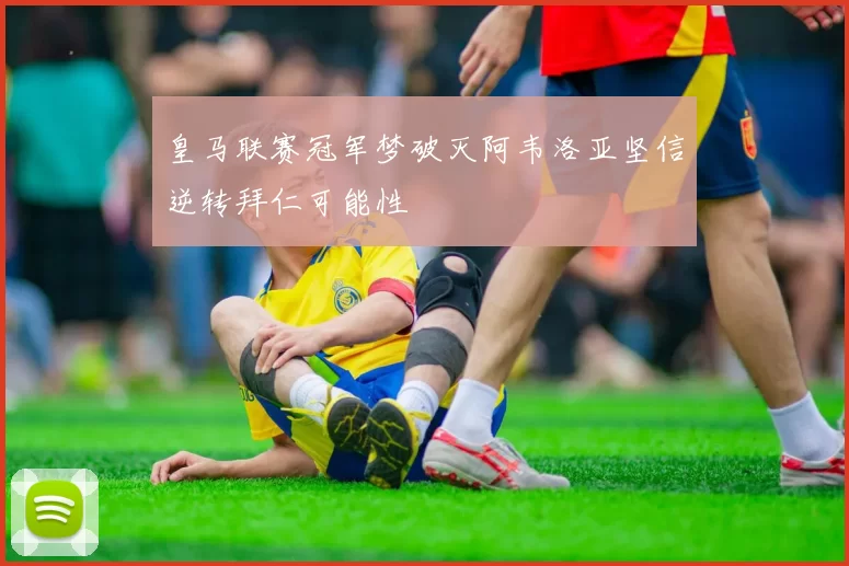 皇马联赛冠军梦破灭阿韦洛亚坚信逆转拜仁可能性