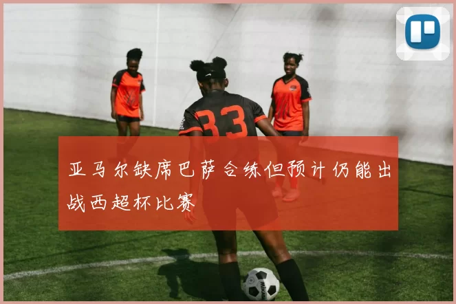 亚马尔缺席巴萨合练但预计仍能出战西超杯比赛