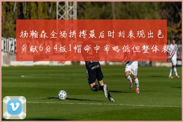 杨瀚森全场拼搏最后时刻表现出色贡献6分4板1帽命中率略低但整体表现令人满意