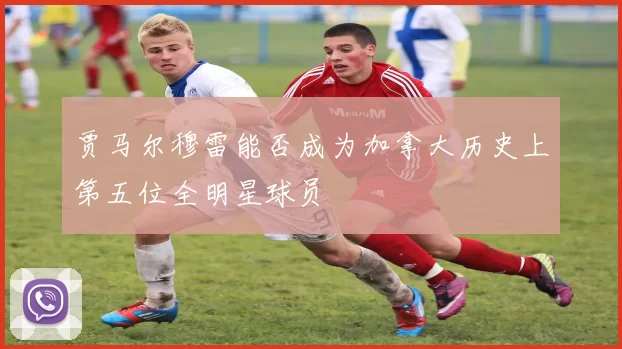 贾马尔穆雷能否成为加拿大历史上第五位全明星球员