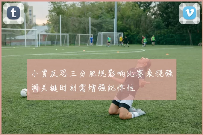小贾反思三分犯规影响比赛表现强调关键时刻需增强纪律性