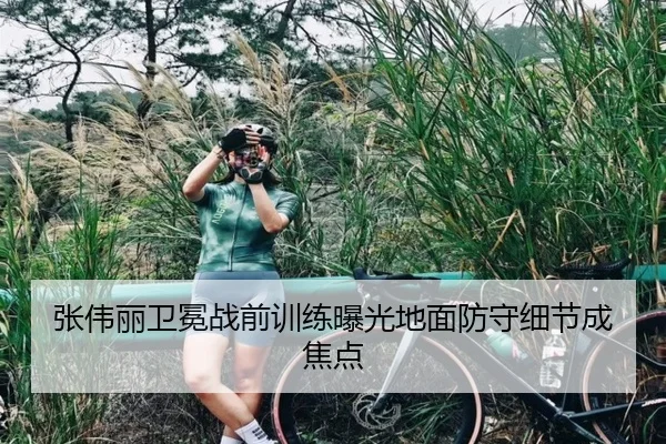 张伟丽卫冕战前训练曝光地面防守细节成焦点（STARSPORTS）